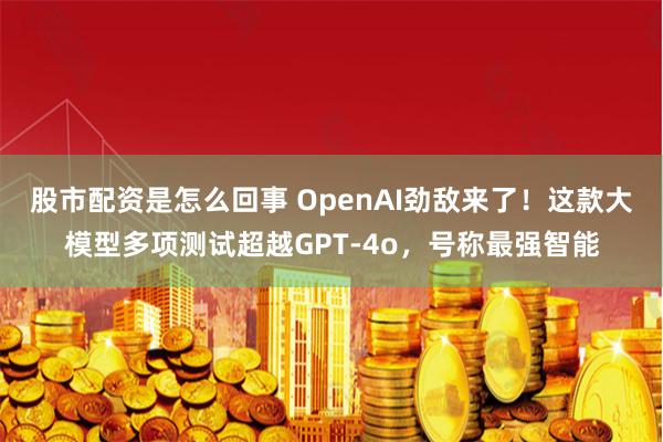 股市配资是怎么回事 OpenAI劲敌来了！这款大模型多项测试超越GPT-4o，号称最强智能