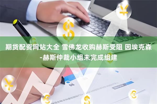 期货配资网站大全 雪佛龙收购赫斯受阻 因埃克森-赫斯仲裁小组未完成组建