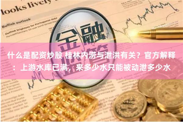 什么是配资炒股 桂林内涝与泄洪有关？官方解释：上游水库已满，来多少水只能被动泄多少水