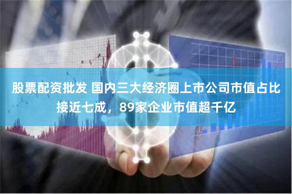 股票配资批发 国内三大经济圈上市公司市值占比接近七成，89家企业市值超千亿