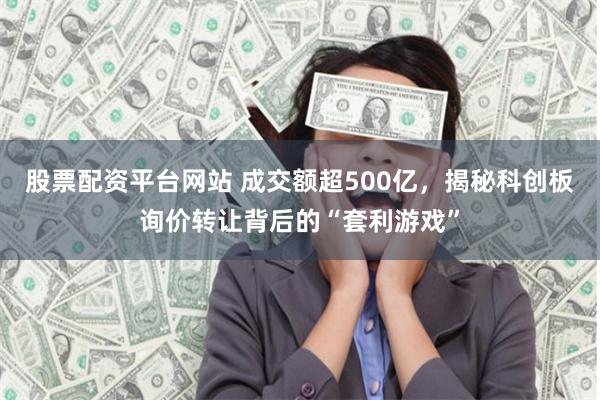 股票配资平台网站 成交额超500亿，揭秘科创板询价转让背后的“套利游戏”