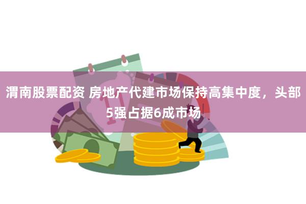 渭南股票配资 房地产代建市场保持高集中度，头部5强占据6成市场