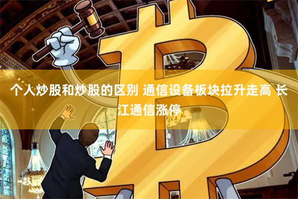 个人炒股和炒股的区别 通信设备板块拉升走高 长江通信涨停