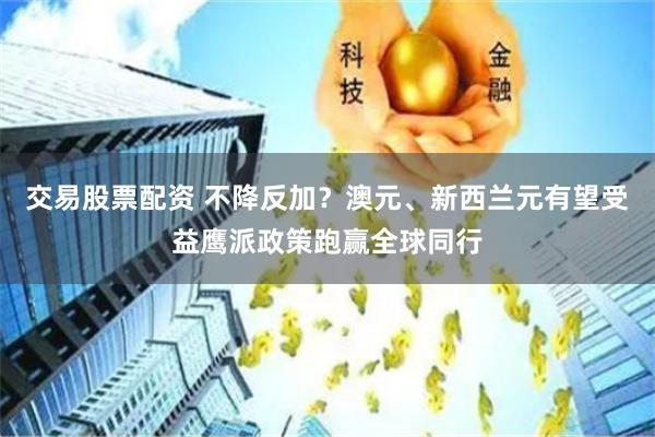 交易股票配资 不降反加？澳元、新西兰元有望受益鹰派政策跑赢全球同行