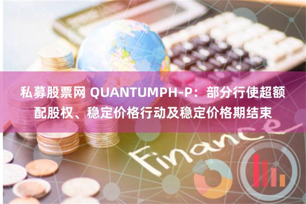 私募股票网 QUANTUMPH-P：部分行使超额配股权、稳定价格行动及稳定价格期结束