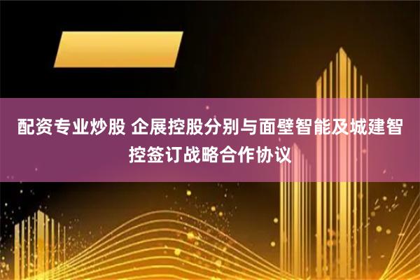 配资专业炒股 企展控股分别与面壁智能及城建智控签订战略合作协议