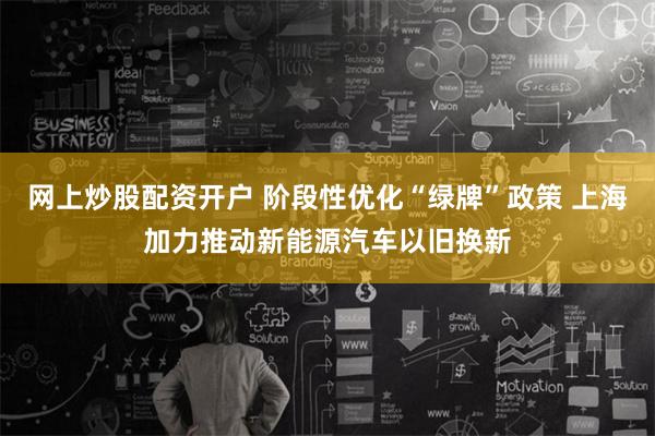 网上炒股配资开户 阶段性优化“绿牌”政策 上海加力推动新能源汽车以旧换新