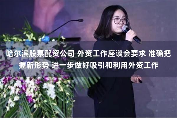 哈尔滨股票配资公司 外资工作座谈会要求 准确把握新形势 进一步做好吸引和利用外资工作