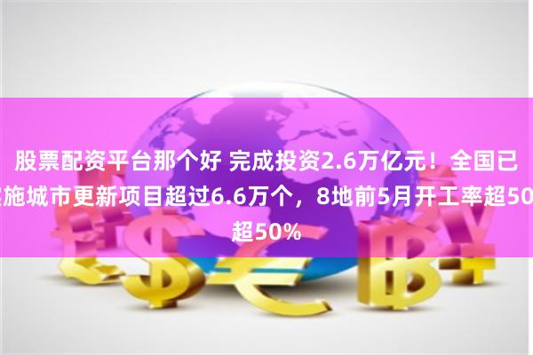 股票配资平台那个好 完成投资2.6万亿元！全国已实施城市更新项目超过6.6万个，8地前5月开工率超50%