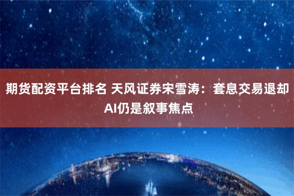 期货配资平台排名 天风证券宋雪涛：套息交易退却 AI仍是叙事焦点