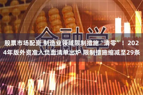 股票市场配资 制造业领域限制措施“清零”！2024年版外资准入负面清单出炉 限制措施缩减至29条