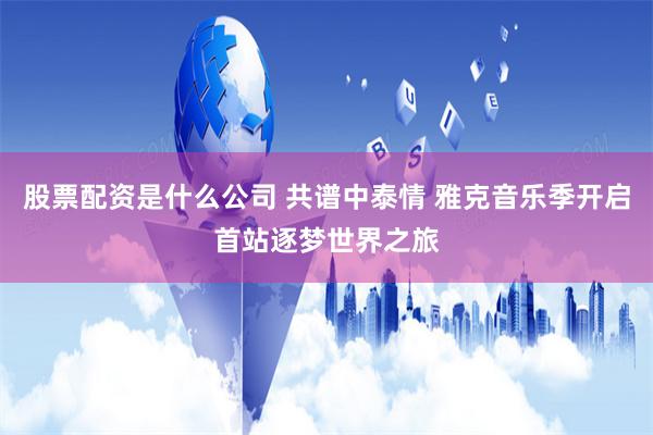 股票配资是什么公司 共谱中泰情 雅克音乐季开启首站逐梦世界之旅