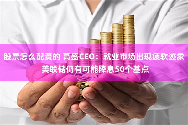 股票怎么配资的 高盛CEO：就业市场出现疲软迹象 美联储仍有可能降息50个基点