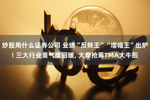 炒股用什么证券公司 业绩“反转王”“增幅王”出炉! 三大行业景气度回暖, 大摩抢筹TMA大牛股