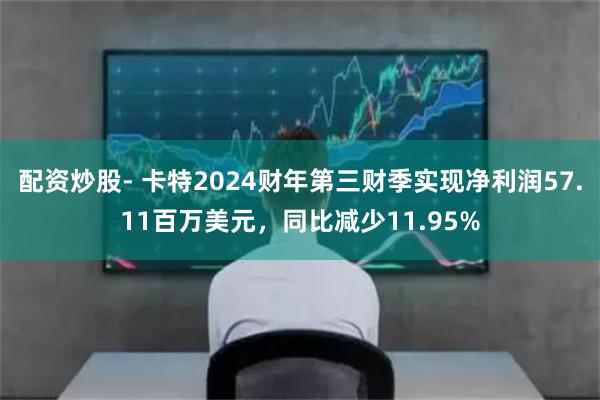 配资炒股- 卡特2024财年第三财季实现净利润57.11百万美元，同比减少11.95%