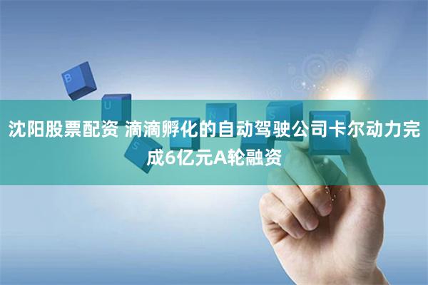 沈阳股票配资 滴滴孵化的自动驾驶公司卡尔动力完成6亿元A轮融资