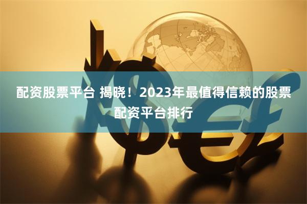 配资股票平台 揭晓！2023年最值得信赖的股票配资平台排行