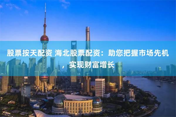 股票按天配资 海北股票配资：助您把握市场先机，实现财富增长