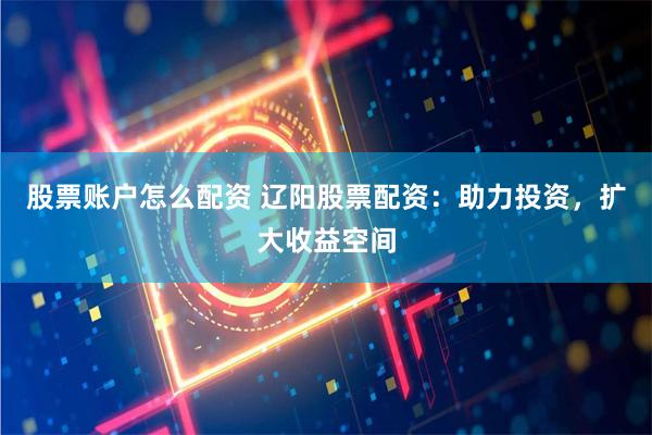 股票账户怎么配资 辽阳股票配资：助力投资，扩大收益空间