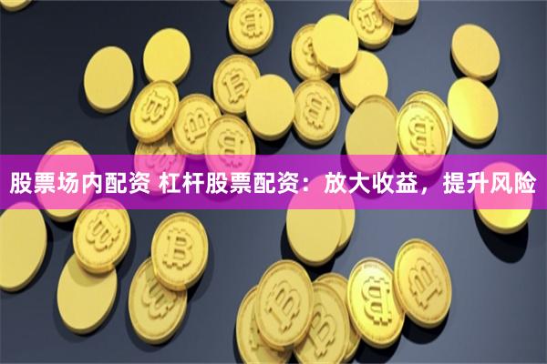 股票场内配资 杠杆股票配资：放大收益，提升风险