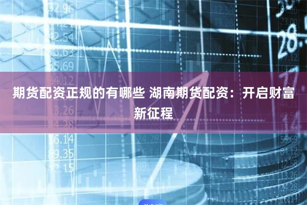 期货配资正规的有哪些 湖南期货配资：开启财富新征程