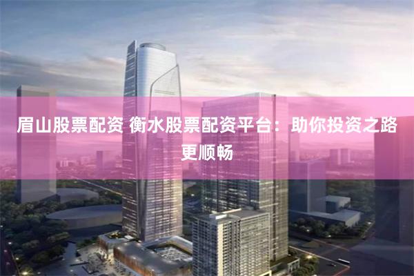 眉山股票配资 衡水股票配资平台：助你投资之路更顺畅