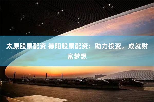 太原股票配资 德阳股票配资：助力投资，成就财富梦想