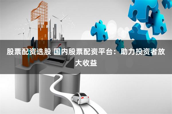 股票配资选股 国内股票配资平台：助力投资者放大收益