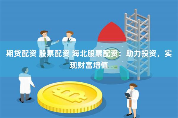 期货配资 股票配资 海北股票配资：助力投资，实现财富增值