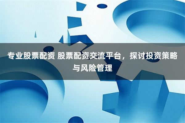 专业股票配资 股票配资交流平台，探讨投资策略与风险管理