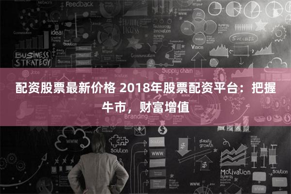 配资股票最新价格 2018年股票配资平台：把握牛市，财富增值