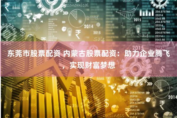 东莞市股票配资 内蒙古股票配资：助力企业腾飞，实现财富梦想