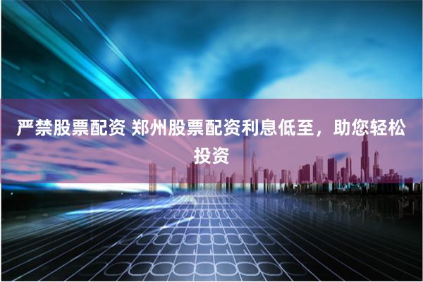严禁股票配资 郑州股票配资利息低至，助您轻松投资
