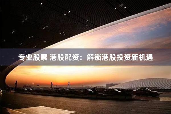 专业股票 港股配资：解锁港股投资新机遇
