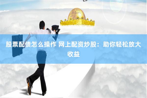 股票配债怎么操作 网上配资炒股：助你轻松放大收益