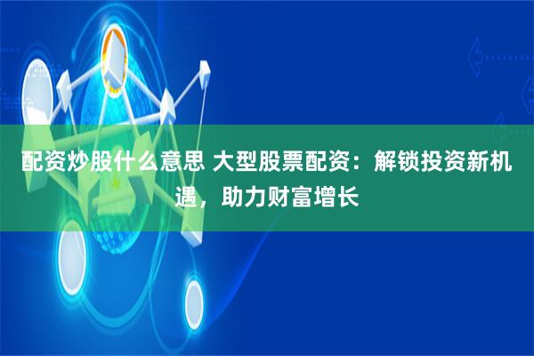 配资炒股什么意思 大型股票配资：解锁投资新机遇，助力财富增长