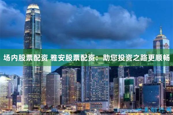 场内股票配资 雅安股票配资：助您投资之路更顺畅