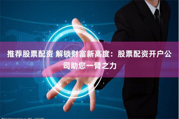 推荐股票配资 解锁财富新高度：股票配资开户公司助您一臂之力