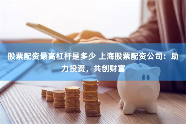 股票配资最高杠杆是多少 上海股票配资公司：助力投资，共创财富