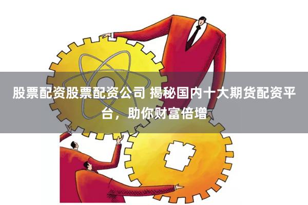 股票配资股票配资公司 揭秘国内十大期货配资平台，助你财富倍增