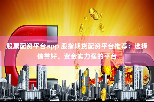 股票配资平台app 股指期货配资平台推荐：选择信誉好、资金实力强的平台