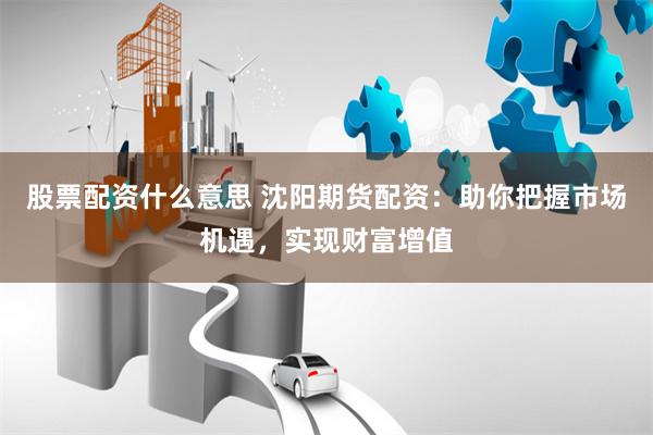 股票配资什么意思 沈阳期货配资：助你把握市场机遇，实现财富增值