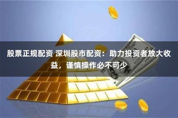 股票正规配资 深圳股市配资：助力投资者放大收益，谨慎操作必不可少