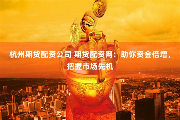 杭州期货配资公司 期货配资网：助你资金倍增，把握市场先机