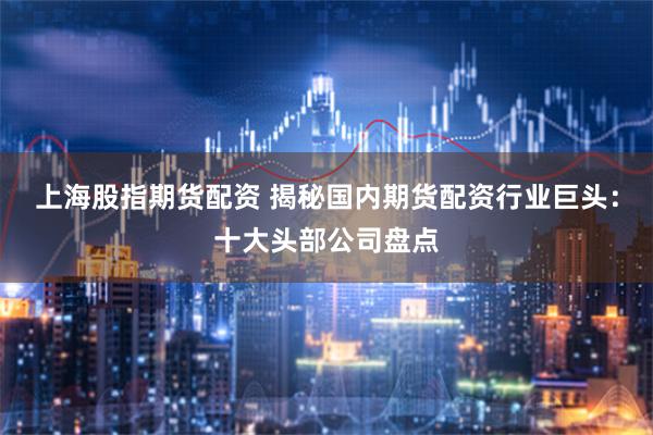 上海股指期货配资 揭秘国内期货配资行业巨头：十大头部公司盘点
